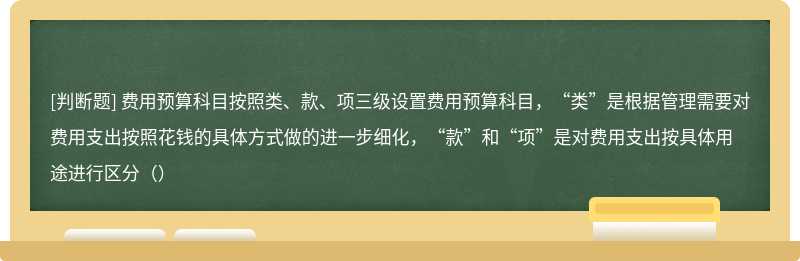 费用预算科目按照类、款、项三级设置费用预算科目，“类”是根据管理需要对费用支出按照花钱的具体方式做的进一步细化，“款”和“项”是对费用支出按具体用途进行区分（）