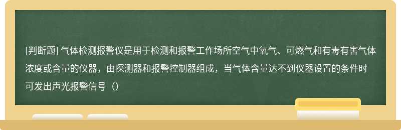 气体检测报警仪是用于检测和报警工作场所空气中氧气、可燃气和有毒有害气体浓度或含量的仪器，由探测器和报警控制器组成，当气体含量达不到仪器设置的条件时可发出声光报警信号（）