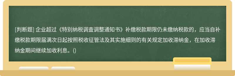 企业超过《特别纳税调査调整通知书》补缴税款期限仍未缴纳税款的，应当自补缴税款期限届满次日起按照税收征管法及其实施细则的有关规定加收滞纳金，在加收滞纳金期间继续加收利息。()