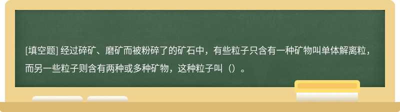 经过碎矿、磨矿而被粉碎了的矿石中，有些粒子只含有一种矿物叫单体解离粒，而另一些粒子则含有两种或多种矿物，这种粒子叫（）。