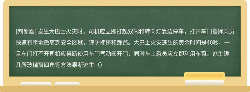 发生大巴士火灾时，司机应立即打起双闪和转向灯靠边停车，打开车门指挥乘员快速有序地撤离到安全区域，谨防拥挤和踩踏。大巴士火灾逃生的黄金时间是40秒，一旦车门打不开司机应果断使用车门气动阀开门，同时车上乘员应立即利用车窗、逃生锤几所玻璃窗四角等方法果断逃生（）