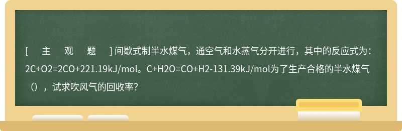间歇式制半水煤气，通空气和水蒸气分开进行，其中的反应式为：2C+O2=2CO+221.19kJ/mol。C+H2O=CO+H2-131.39kJ/mol为了生产合格的半水煤气（），试求吹风气的回收率？