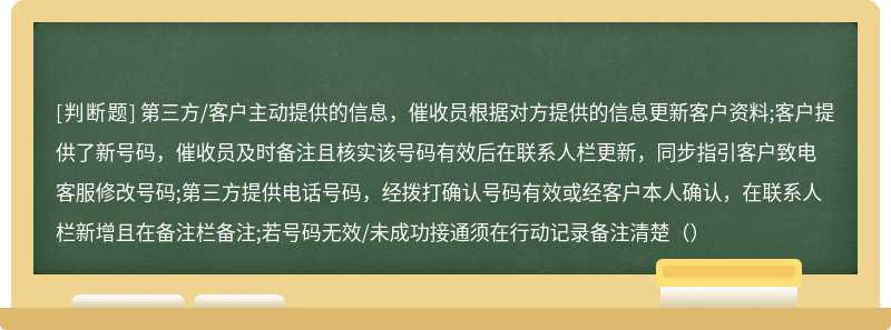 第三方/客户主动提供的信息，催收员根据对方提供的信息更新客户资料;客户提供了新号码，催收员及时备注且核实该号码有效后在联系人栏更新，同步指引客户致电客服修改号码;第三方提供电话号码，经拨打确认号码有效或经客户本人确认，在联系人栏新增且在备注栏备注;若号码无效/未成功接通须在行动记录备注清楚（）