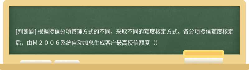 根据授信分项管理方式的不同，采取不同的额度核定方式。各分项授信额度核定后，由Ｍ２００６系统自动加总生成客户最高授信额度（）