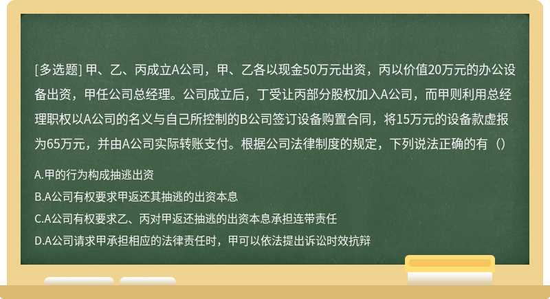 甲、乙、丙成立A公司，甲、乙各以现金50万元出资，丙以价值20万元的办公设备出资，甲任公司总经理。公司成立后，丁受让丙部分股权加入A公司，而甲则利用总经理职权以A公司的名义与自己所控制的B公司签订设备购置合同，将15万元的设备款虚报为65万元，并由A公司实际转账支付。根据公司法律制度的规定，下列说法正确的有（）