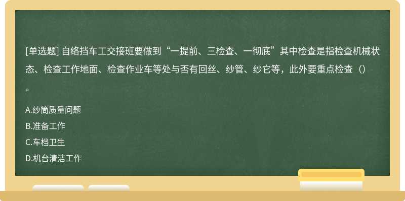 自络挡车工交接班要做到“一提前、三检查、一彻底”其中检查是指检查机械状态、检查工作地面、检查作业车等处与否有回丝、纱管、纱它等，此外要重点检查（）。