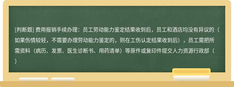 费用报销手续办理：员工劳动能力鉴定结果收到后，员工和酒店均没有异议的（如果伤情较轻，不需要办理劳动能力鉴定的，则在工伤认定结果收到后），员工需把所需资料（病历、发票、医生诊断书、用药清单）等原件或复印件提交人力资源行政部（）