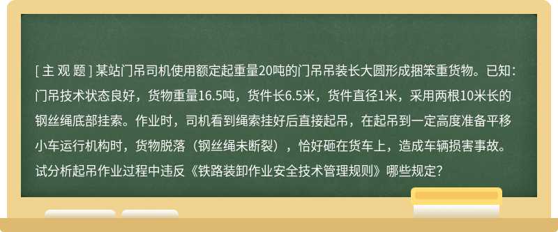 某站门吊司机使用额定起重量20吨的门吊吊装长大圆形成捆笨重货物。已知：门吊技术状态良好，货物重量16.5吨，货件长6.5米，货件直径1米，采用两根10米长的钢丝绳底部挂索。作业时，司机看到绳索挂好后直接起吊，在起吊到一定高度准备平移小车运行机构时，货物脱落（钢丝绳未断裂），恰好砸在货车上，造成车辆损害事故。试分析起吊作业过程中违反《铁路装卸作业安全技术管理规则》哪些规定？