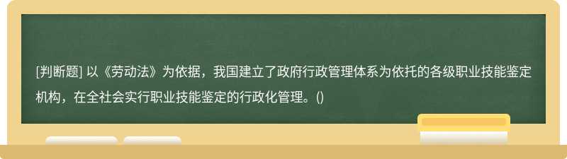 以《劳动法》为依据，我国建⽴了政府⾏政管理体系为依托的各级职业技能鉴定机构，在全社会实⾏职业技能鉴定的⾏政化管理。()