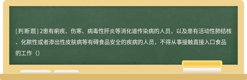 2患有痢疾、伤寒、病毒性肝炎等消化道传染病的人员，以及患有活动性肺结核、化脓性或者渗出性皮肤病等有碍食品安全的疾病的人员，不得从事接触直接入口食品的工作（）