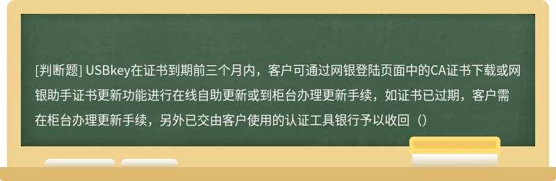 USBkey在证书到期前三个月内，客户可通过网银登陆页面中的CA证书下载或网银助手证书更新功能进行在线自助更新或到柜台办理更新手续，如证书已过期，客户需在柜台办理更新手续，另外已交由客户使用的认证工具银行予以收回（）