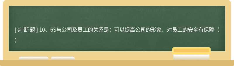 10、6S与公司及员工的关系是：可以提高公司的形象、对员工的安全有保障（）