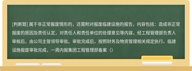 属于非正常报废情形的，还需附对报废临建设施的报告，内容包括：造成非正常报废的原因及责任认定，对责任人和责任单位的处理意见等内容，经工程管理部负责人审核后，由公司主管领导审批。审批完成后，按照财务及物资管理相关规定执行。临建设施报废审批完成，一周内报集团工程管理部备案（）