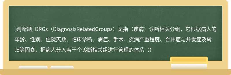 DRGs（DiagnosisRelatedGroups）是指（疾病）诊断相关分组，它根据病人的年龄、性别、住院天数、临床诊断、病症、手术、疾病严重程度、合并症与并发症及转归等因素，把病人分入若干个诊断相关组进行管理的体系（）