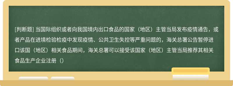 当国际组织或者向我国境内出口食品的国家（地区）主管当局发布疫情通告，或者产品在进境检验检疫中发现疫情、公共卫生失控等严重问题的，海关总署公告暂停进口该国（地区）相关食品期间，海关总署可以接受该国家（地区）主管当局推荐其相关食品生产企业注册（）