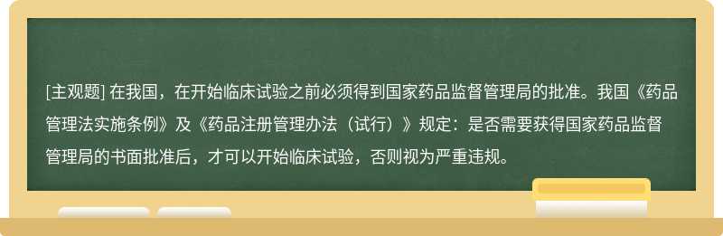 在我国，在开始临床试验之前必须得到国家药品监督管理局的批准。我国《药品管理法实施条例》及《药品注册管理办法（试行）》规定：是否需要获得国家药品监督管理局的书面批准后，才可以开始临床试验，否则视为严重违规。