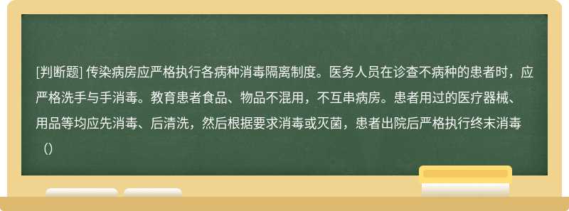 传染病房应严格执行各病种消毒隔离制度。医务人员在诊查不病种的患者时，应严格洗手与手消毒。教育患者食品、物品不混用，不互串病房。患者用过的医疗器械、用品等均应先消毒、后清洗，然后根据要求消毒或灭菌，患者出院后严格执行终末消毒（）