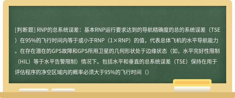 RNP的总系统误差：基本RNP运行要求达到的导航精确度的总的系统误差（TSE）在95%的飞行时间内等于或小于RNP（1×RNP）的值，代表总体飞机的水平导航能力。在存在潜在的GPS故障和GPS所用卫星的几何形状处于边缘状态（如，水平完好性限制（HIL）等于水平告警限制）情况下。包括水平和垂直的总系统误差（TSE）保持在用于评估程序的净空区域内的概率必须大于95%的飞行时间（）