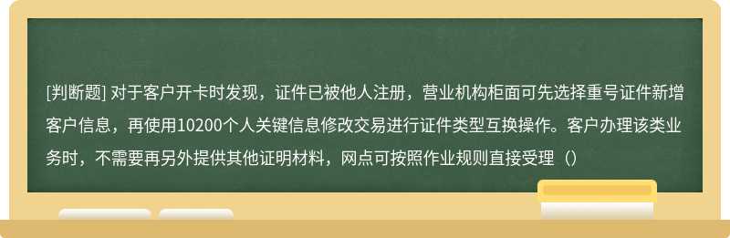 对于客户开卡时发现，证件已被他人注册，营业机构柜面可先选择重号证件新增客户信息，再使用10200个人关键信息修改交易进行证件类型互换操作。客户办理该类业务时，不需要再另外提供其他证明材料，网点可按照作业规则直接受理（）