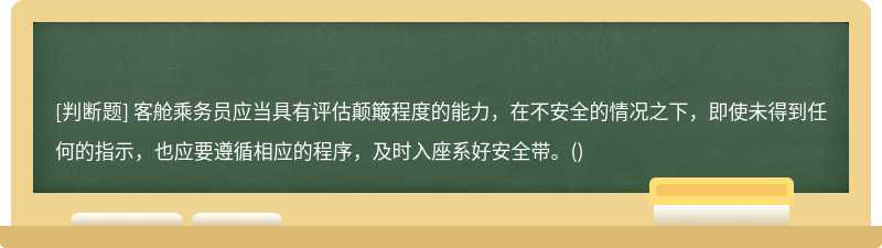 客舱乘务员应当具有评估颠簸程度的能力，在不安全的情况之下，即使未得到任何的指示，也应要遵循相应的程序，及时入座系好安全带。()