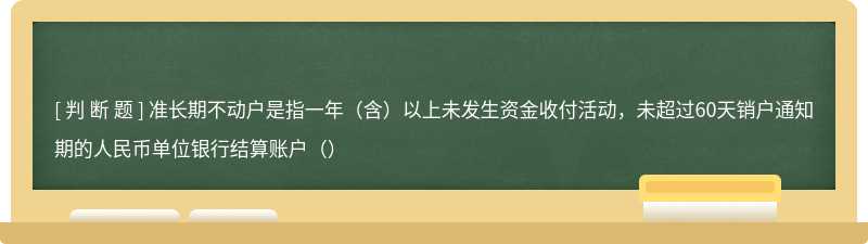 准长期不动户是指一年（含）以上未发生资金收付活动，未超过60天销户通知期的人民币单位银行结算账户（）