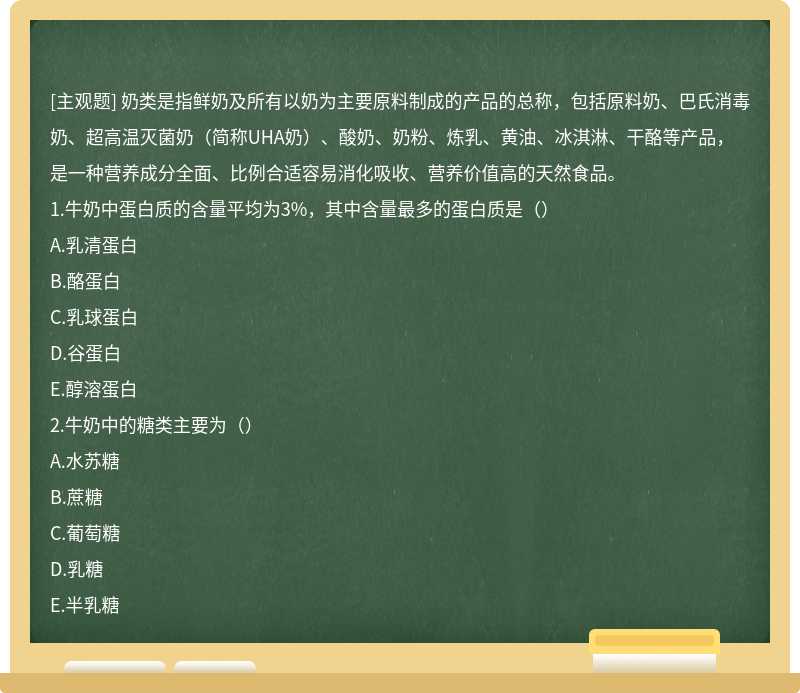 奶类是指鲜奶及所有以奶为主要原料制成的产品的总称，包括原料奶、巴氏消毒奶、超高温灭菌奶（简称UHA奶）、酸奶、奶粉、炼乳、黄油、冰淇淋、干酪等产品，是一种营养成分全面、比例合适容易消化吸收、营养价值高的天然食品。1.牛奶中蛋白质的含量平均为3%，其中含量最多的蛋白质是（）A.乳清蛋白B.酪蛋白C.乳球蛋白D.谷蛋白E.醇溶蛋白2.牛奶中的糖类主要为（）A.水苏糖B.蔗糖C.葡萄糖D.乳糖E.半乳糖