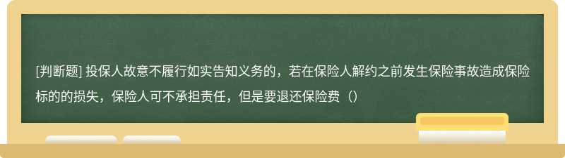 投保人故意不履行如实告知义务的，若在保险人解约之前发生保险事故造成保险标的的损失，保险人可不承担责任，但是要退还保险费（）