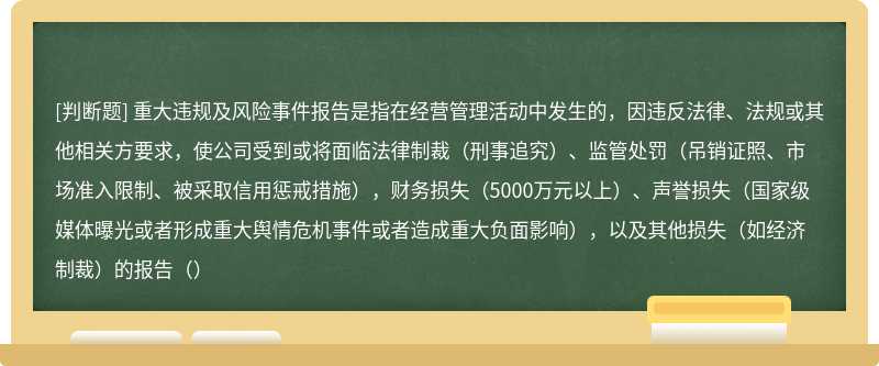 重大违规及风险事件报告是指在经营管理活动中发生的，因违反法律、法规或其他相关方要求，使公司受到或将面临法律制裁（刑事追究）、监管处罚（吊销证照、市场准入限制、被采取信用惩戒措施），财务损失（5000万元以上）、声誉损失（国家级媒体曝光或者形成重大舆情危机事件或者造成重大负面影响），以及其他损失（如经济制裁）的报告（）