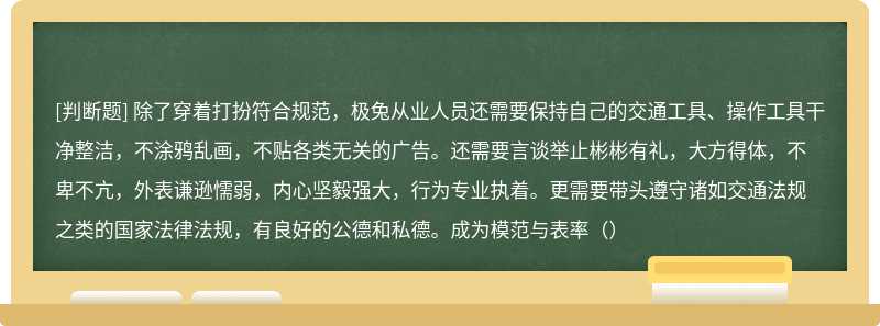 除了穿着打扮符合规范，极兔从业人员还需要保持自己的交通工具、操作工具干净整洁，不涂鸦乱画，不贴各类无关的广告。还需要言谈举止彬彬有礼，大方得体，不卑不亢，外表谦逊懦弱，内心坚毅强大，行为专业执着。更需要带头遵守诸如交通法规之类的国家法律法规，有良好的公德和私德。成为模范与表率（）