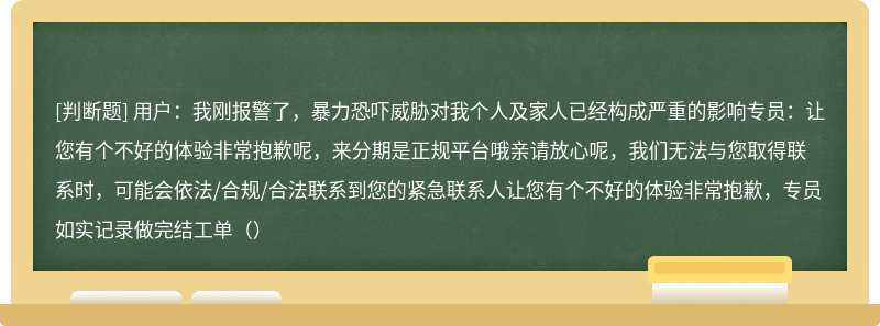 用户：我刚报警了，暴力恐吓威胁对我个人及家人已经构成严重的影响专员：让您有个不好的体验非常抱歉呢，来分期是正规平台哦亲请放心呢，我们无法与您取得联系时，可能会依法/合规/合法联系到您的紧急联系人让您有个不好的体验非常抱歉，专员如实记录做完结工单（）