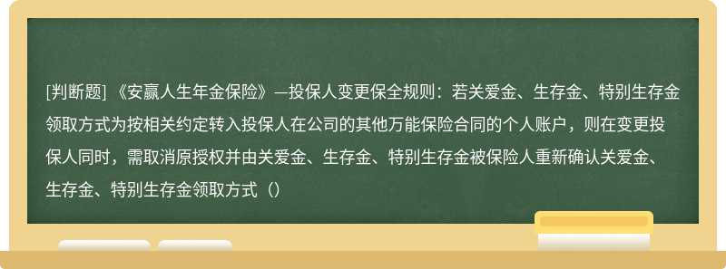 《安赢人生年金保险》—投保人变更保全规则：若关爱金、生存金、特别生存金领取方式为按相关约定转入投保人在公司的其他万能保险合同的个人账户，则在变更投保人同时，需取消原授权并由关爱金、生存金、特别生存金被保险人重新确认关爱金、生存金、特别生存金领取方式（）