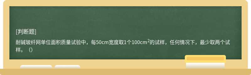 耐碱玻纤网单位面积质量试验中，每50cm宽度取1个100cm2的试样，任何情况下，最少取两个试样。（）