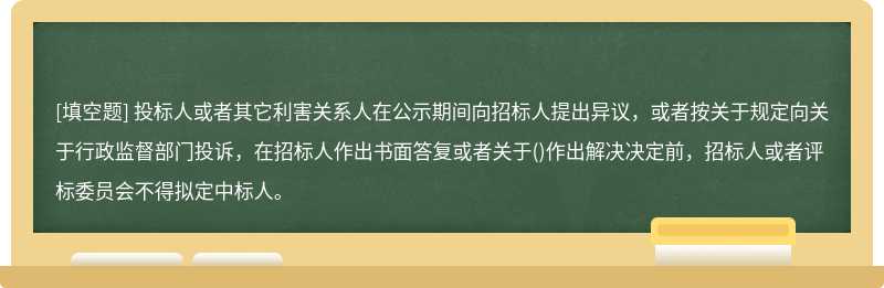 投标人或者其它利害关系人在公示期间向招标人提出异议，或者按关于规定向关于行政监督部门投诉，在招标人作出书面答复或者关于()作出解决决定前，招标人或者评标委员会不得拟定中标人。