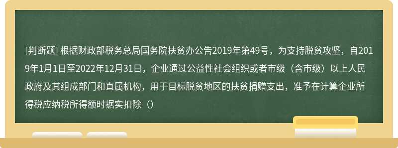 根据财政部税务总局国务院扶贫办公告2019年第49号，为支持脱贫攻坚，自2019年1月1日至2022年12月31日，企业通过公益性社会组织或者市级（含市级）以上人民政府及其组成部门和直属机构，用于目标脱贫地区的扶贫捐赠支出，准予在计算企业所得税应纳税所得额时据实扣除（）