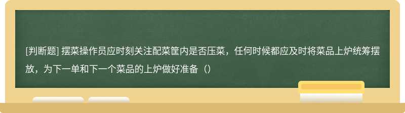 摆菜操作员应时刻关注配菜筐内是否压菜，任何时候都应及时将菜品上炉统筹摆放，为下一单和下一个菜品的上炉做好准备（）