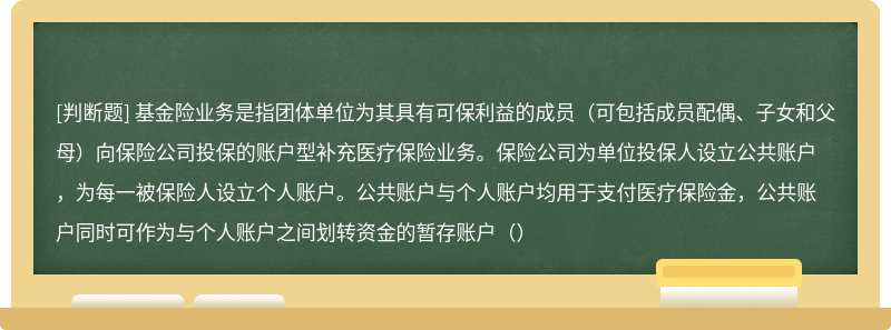 基金险业务是指团体单位为其具有可保利益的成员（可包括成员配偶、子女和父母）向保险公司投保的账户型补充医疗保险业务。保险公司为单位投保人设立公共账户，为每一被保险人设立个人账户。公共账户与个人账户均用于支付医疗保险金，公共账户同时可作为与个人账户之间划转资金的暂存账户（）