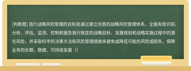 我行战略风险管理的目标是通过建立完善的战略风险管理体系，全面有效识别、分析、评估、监测、控制和报告我行既定的战略目标、发展规划和战略实施过程中的潜在风险，并采取科学的决策方法和风险管理措施来避免或降低可能的风险或损失，保障业务的长期、稳健、可持续发展（）