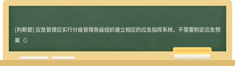 应急管理应实行分级管理各级组织建立相应的应急指挥系统，不需要制定应急预案（）