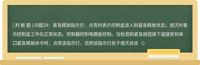 问题29：紧急释放指示灯：点亮时表示控制盒进入到紧急释放状态；熄灭时表示控制盒工作在正常状态。控制器控制电路板控制。当检测到紧急按钮按下或接受到串口紧急释放命令时，点亮该指示灯，否则该指示灯处于熄灭状态（）