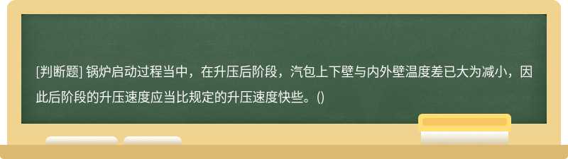 锅炉启动过程当中，在升压后阶段，汽包上下壁与内外壁温度差已大为减小，因此后阶段的升压速度应当比规定的升压速度快些。()