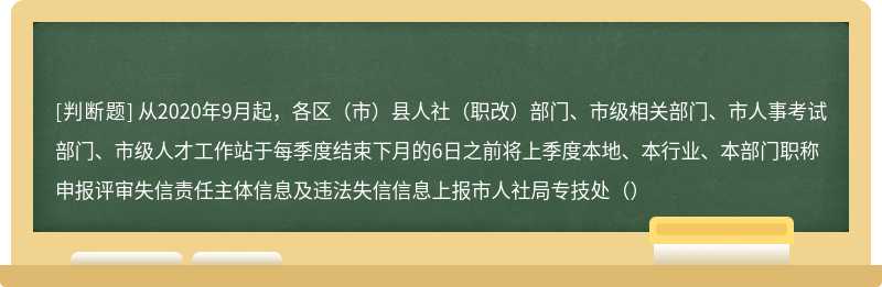 从2020年9月起，各区（市）县人社（职改）部门、市级相关部门、市人事考试部门、市级人才工作站于每季度结束下月的6日之前将上季度本地、本行业、本部门职称申报评审失信责任主体信息及违法失信信息上报市人社局专技处（）