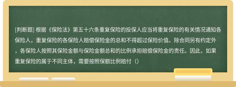 根据《保险法》第五十六条重复保险的投保人应当将重复保险的有关情况通知各保险人，重复保险的各保险人赔偿保险金的总和不得超过保险价值。除合同另有约定外，各保险人按照其保险金额与保险金额总和的比例承担赔偿保险金的责任。因此，如果重复保险的属于不同主体，需要按照保额比例赔付（）