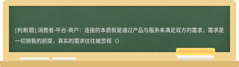 消费者-平台-商户：连接的本质就是通过产品与服务来满足双方的需求，需求是一切销售的前提，真实的需求往往被忽视（）