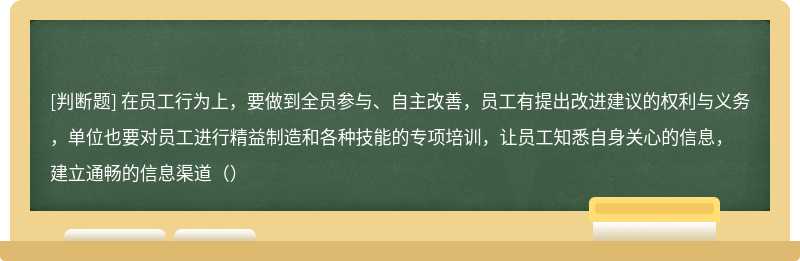 在员工行为上，要做到全员参与、自主改善，员工有提出改进建议的权利与义务，单位也要对员工进行精益制造和各种技能的专项培训，让员工知悉自身关心的信息，建立通畅的信息渠道（）