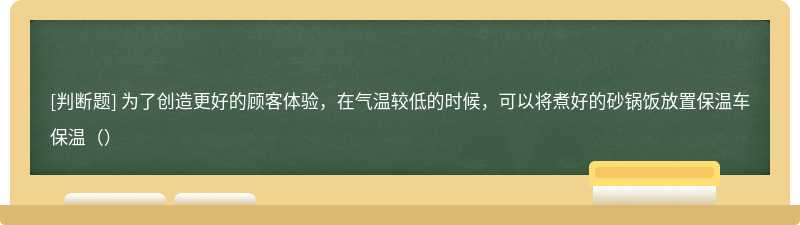 为了创造更好的顾客体验，在气温较低的时候，可以将煮好的砂锅饭放置保温车保温（）