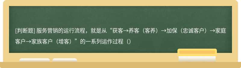 服务营销的运行流程，就是从“获客→养客（客养）→加保（忠诚客户）→家庭客户→家族客户（增客）”的一系列运作过程（）
