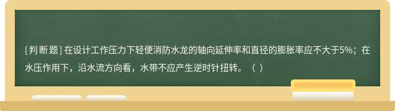 在设计工作压力下轻便消防水龙的轴向延伸率和直径的膨胀率应不大于5%；在水压作用下，沿水流方向看，水带不应产生逆时针扭转。（  ）