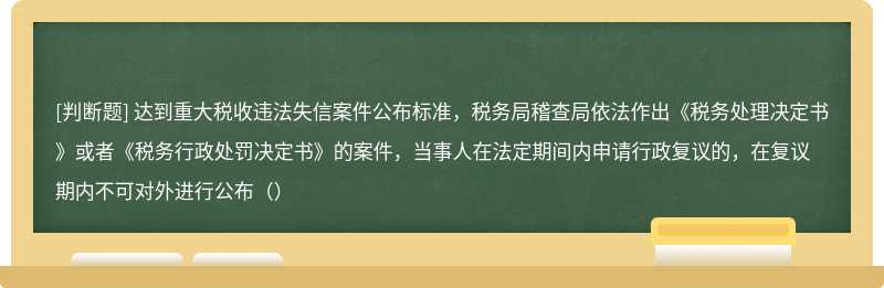 达到重大税收违法失信案件公布标准，税务局稽查局依法作出《税务处理决定书》或者《税务行政处罚决定书》的案件，当事人在法定期间内申请行政复议的，在复议期内不可对外进行公布（）