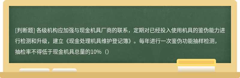 各级机构应加强与现金机具厂商的联系，定期对已经投入使用机具的鉴伪能力进行检测和升级，建立《现金处理机具维护登记簿》。每年进行一次鉴伪功能抽样检测，抽检率不得低于现金机具总量的10%（）