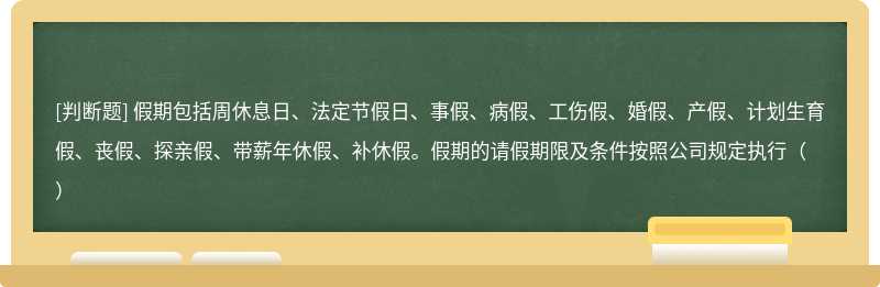 假期包括周休息日、法定节假日、事假、病假、工伤假、婚假、产假、计划生育假、丧假、探亲假、带薪年休假、补休假。假期的请假期限及条件按照公司规定执行（）